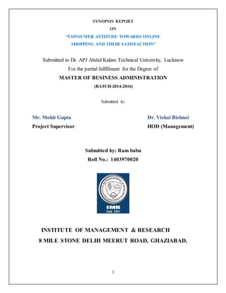 1
SYNOPSIS REPORT
ON
“CONSUMER ATTITUDE TOWARDS ONLINE
SHOPPING AND THEIR SATISFACTION”
Submitted to Dr. APJ Abdul Kalam Technical University, Lucknow
For the partial fulfillment for the Degree of
MASTER OF BUSINESS ADMINISTRATION
(BATCH-2014-2016)
Submitted to:
Mr. Mohit Gupta Dr. Vishal Bishnoi
Project Supervisor HOD (Management)
Submitted by: Ram babu
Roll No.: 1403970020
INSTITUTE OF MANAGEMENT & RESEARCH
8 MILE STONE DELHI MEERUT ROAD, GHAZIABAD.
 