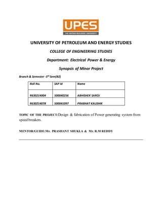 UNIVERSITY OF PETROLEUM AND ENERGY STUDIES
COLLEGE OF ENGINEERING STUDIES
Department: Electrical Power & Energy
Synopsis of Minor Project
Branch & Semester -5th Sem(B2)
Roll No. SAP Id Name
R630214004 500040256 ABHISHEK SAROJ
R630214078 500041097 PRABHAT KAUSHIK
TOPIC OF THE PROJECT:Design & fabrication of Power generating system from
speed breakers.
MENTOR/GUIDE:Mr. PRASHANT SHUKLA & Mr. R.M REDDY
______________________________________________________________________________
 