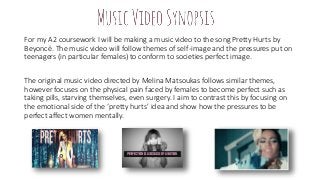 For my A2 coursework I will be making a music video to the song Pretty Hurts by
Beyoncé. The music video will follow themes of self-image and the pressures put on
teenagers (in particular females) to conform to societies perfect image.
The original music video directed by Melina Matsoukas follows similar themes,
however focuses on the physical pain faced by females to become perfect such as
taking pills, starving themselves, even surgery. I aim to contrast this by focusing on
the emotional side of the ‘pretty hurts’ idea and show how the pressures to be
perfect affect women mentally.
 