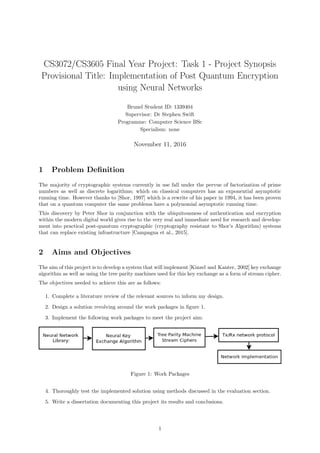 CS3072/CS3605 Final Year Project: Task 1 - Project Synopsis
Provisional Title: Implementation of Post Quantum Encryption
using Neural Networks
Brunel Student ID: 1339404
Supervisor: Dr Stephen Swift
Programme: Computer Science BSc
Specialism: none
November 11, 2016
1 Problem Deﬁnition
The majority of cryptographic systems currently in use fall under the pervue of factorization of prime
numbers as well as discrete logarithms; which on classical computers has an exponential asymptotic
running time. However thanks to [Shor, 1997] which is a rewrite of his paper in 1994, it has been proven
that on a quantum computer the same problems have a polynomial asymptotic running time.
This discovery by Peter Shor in conjunction with the ubiquitousness of authentication and encryption
within the modern digital world gives rise to the very real and immediate need for research and develop-
ment into practical post-quantum cryptographic (cryptography resistant to Shor’s Algorithm) systems
that can replace existing infrastructure [Campagna et al., 2015].
2 Aims and Objectives
The aim of this project is to develop a system that will implement [Kinzel and Kanter, 2002] key exchange
algorithm as well as using the tree parity machines used for this key exchange as a form of stream cipher.
The objectives needed to achieve this are as follows:
1. Complete a literature review of the relevant sources to inform my design.
2. Design a solution revolving around the work packages in ﬁgure 1.
3. Implement the following work packages to meet the project aim:
Figure 1: Work Packages
4. Thoroughly test the implemented solution using methods discussed in the evaluation section.
5. Write a dissertation documenting this project its results and conclusions.
1
 