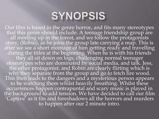 Our film is based in the genre horror, and fits many stereotypes
that this genre should include. A teenage friendship group are
all meeting up in the forest, and we follow the protagonists
story, (Robin), as he joins the group late carrying a map. This is
after we see a short montage of him getting ready and travelling
during the titles at the beginning. When he is with his friends
they all sit down on logs, challenging normal teenager
stereotypes who are dominated by social media, and talk. Jess,
the other protagonist, and Robin are clearly flirting which is
why they separate from the group and go to fetch fire wood.
This then leads to the dangers and a mysterious person appears
to be watching them whilst heavily breathing. Whilst these
occurrences happen contrapuntal and scary music is played in
the background to add tension. We have decided to call our film
‘Captive’ as it fits and foreshadows all the horrors and murders
to happen after our 2 minute intro.
 