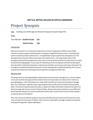 SMT K.G. MITTAL COLLEGE OF ARTS & COMMERCE
Project Synopsis
Title: Sendingasecure Message overNetworkUsinganyEncryptionAlgorithm.
Team:
Team Member: AvadheshGupta (13)
MukeshYadav (50)
Introduction
Data communicationisan importance aspectof our living. A cryptosystemdefinesapairof data
transformcalled encryptionanddecryption.Encryptionisappliedtothe plaintexti.e.the datatobe
communicatedtoproduce cipher texti.e.encrypteddatausingencryption key.Decryption usesthe
decryptionkeytoconvertciphertexttoplain texttoplaintexti.e.the original data. Now,if the
encryptionkeyandthe decryptionkeyisthe same orone can be derivedfromthe otherthenitissaidto
be SymmetricCryptography.Itusesa pairof relatedkeysone forencryptionandotherfordecryption.
One keywhichiscalledthe private key,iskeptsecretandotherone know as publickeyisdisclosed.The
message isencryptedwithpublickeyandcan onlybe decryptedbyusingthe private key. Here, we are
analysesthe frequencyof sendingandreceivingof the massage fromboth side.
Objective/Aim
Thisprojectaimsto developinghighlysimple andsecretwaytosenda message overa internet. Many
timesusersendthe message overthe network, there are manyhackerare active onthe internetin
eavesdroppingg. Inthistime hackercan create trafficandtheycan anonymously observemessage
type. Thisinformation mightbe useful inguessingthe nature of the communicationthatwastaking
place.If we had encryptionprotection place, anopponentmightstillbe able toobserve the patternof
these message. We cansay itcan be a Passive Attack. Because the passive attacksare verydifficultto
detectbecause theydonotinvolve anyalterationof the data. To preventthe successof theirattacks,
usually bymeansof encryption.
YOur mainreasonto make thisprojectisto preventthe data they are travel overthe internetis tobe
secure andpreventthe accessof Hacker.Here,we are encryptingthe message usingthe verypopular
and powerful algorithm“Mono-Alphabetic“.
 