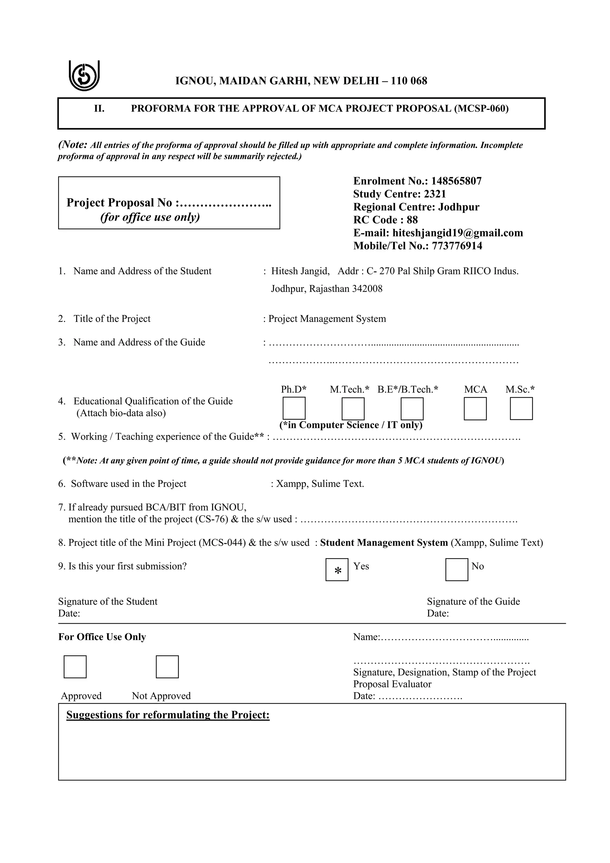 IGNOU, MAIDAN GARHI, NEW DELHI – 110 068
II. PROFORMA FOR THE APPROVAL OF MCA PROJECT PROPOSAL (MCSP-060)
(Note: All entries of the proforma of approval should be filled up with appropriate and complete information. Incomplete
proforma of approval in any respect will be summarily rejected.)
Enrolment No.: 148565807
Study Centre: 2321
Regional Centre: Jodhpur
RC Code : 88
E-mail: hiteshjangid19@gmail.com
Mobile/Tel No.: 773776914
1. Name and Address of the Student : Hitesh Jangid, Addr : C- 270 Pal Shilp Gram RIICO Indus.
Jodhpur, Rajasthan 342008
2. Title of the Project : Project Management System
3. Name and Address of the Guide : …………………………..........................................................
………………..………………………………………………
Ph.D* M.Tech.* B.E*/B.Tech.* MCA M.Sc.*
4. Educational Qualification of the Guide
(Attach bio-data also)
(*in Computer Science / IT only)
5. Working / Teaching experience of the Guide** : ……………………………………………………………….
(**Note: At any given point of time, a guide should not provide guidance for more than 5 MCA students of IGNOU)
6. Software used in the Project : Xampp, Sulime Text.
7. If already pursued BCA/BIT from IGNOU,
mention the title of the project (CS-76) & the s/w used : ……………………………………………………….
8. Project title of the Mini Project (MCS-044) & the s/w used : Student Management System (Xampp, Sulime Text)
9. Is this your first submission? Yes No
Signature of the Student Signature of the Guide
Date: Date:
For Office Use Only Name:……………………………..............
…………………………………………….
Signature, Designation, Stamp of the Project
Proposal Evaluator
Approved Not Approved Date: …………………….
Project Proposal No :…………………..
(for office use only)
Suggestions for reformulating the Project:
*
 