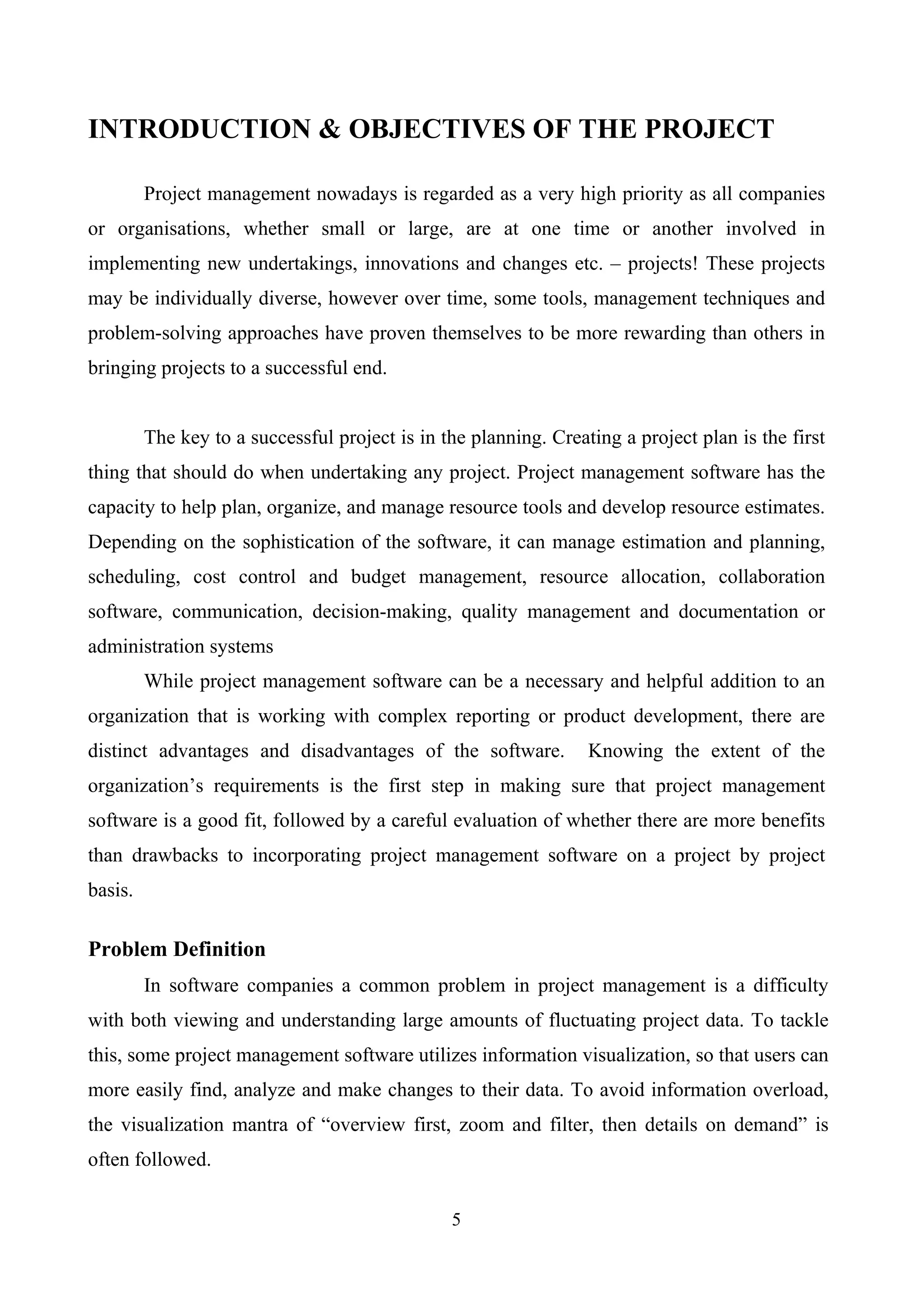 INTRODUCTION & OBJECTIVES OF THE PROJECT
Project management nowadays is regarded as a very high priority as all companies
or organisations, whether small or large, are at one time or another involved in
implementing new undertakings, innovations and changes etc. – projects! These projects
may be individually diverse, however over time, some tools, management techniques and
problem-solving approaches have proven themselves to be more rewarding than others in
bringing projects to a successful end.
The key to a successful project is in the planning. Creating a project plan is the first
thing that should do when undertaking any project. Project management software has the
capacity to help plan, organize, and manage resource tools and develop resource estimates.
Depending on the sophistication of the software, it can manage estimation and planning,
scheduling, cost control and budget management, resource allocation, collaboration
software, communication, decision-making, quality management and documentation or
administration systems
While project management software can be a necessary and helpful addition to an
organization that is working with complex reporting or product development, there are
distinct advantages and disadvantages of the software. Knowing the extent of the
organization’s requirements is the first step in making sure that project management
software is a good fit, followed by a careful evaluation of whether there are more benefits
than drawbacks to incorporating project management software on a project by project
basis.
Problem Definition
In software companies a common problem in project management is a difficulty
with both viewing and understanding large amounts of fluctuating project data. To tackle
this, some project management software utilizes information visualization, so that users can
more easily find, analyze and make changes to their data. To avoid information overload,
the visualization mantra of “overview first, zoom and filter, then details on demand” is
often followed.
5
 