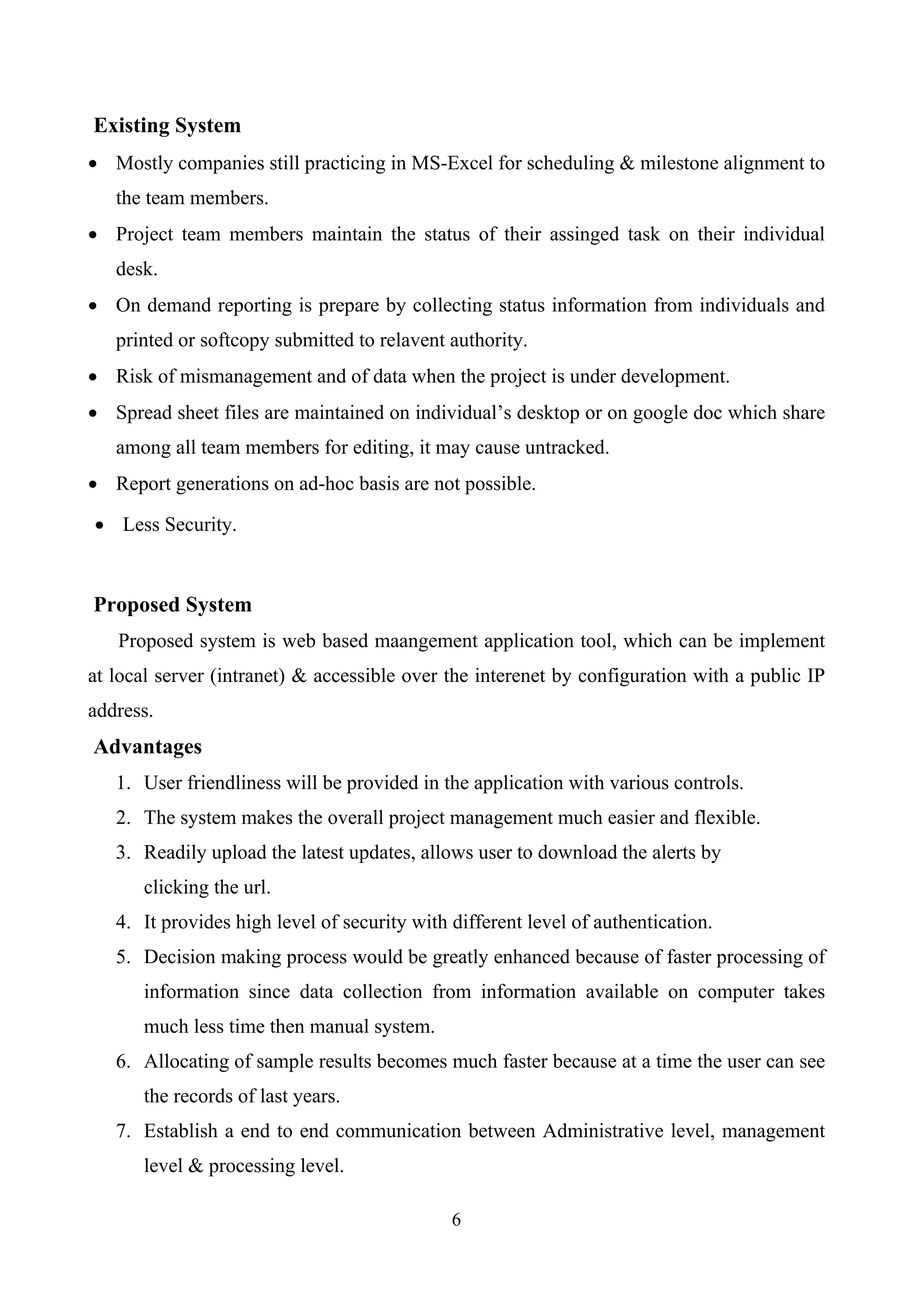 Existing System
• Mostly companies still practicing in MS-Excel for scheduling & milestone alignment to
the team members.
• Project team members maintain the status of their assinged task on their individual
desk.
• On demand reporting is prepare by collecting status information from individuals and
printed or softcopy submitted to relavent authority.
• Risk of mismanagement and of data when the project is under development.
• Spread sheet files are maintained on individual’s desktop or on google doc which share
among all team members for editing, it may cause untracked.
• Report generations on ad-hoc basis are not possible.
• Less Security.
Proposed System
Proposed system is web based maangement application tool, which can be implement
at local server (intranet) & accessible over the interenet by configuration with a public IP
address.
Advantages
1. User friendliness will be provided in the application with various controls.
2. The system makes the overall project management much easier and flexible.
3. Readily upload the latest updates, allows user to download the alerts by
clicking the url.
4. It provides high level of security with different level of authentication.
5. Decision making process would be greatly enhanced because of faster processing of
information since data collection from information available on computer takes
much less time then manual system.
6. Allocating of sample results becomes much faster because at a time the user can see
the records of last years.
7. Establish a end to end communication between Administrative level, management
level & processing level.
6
 