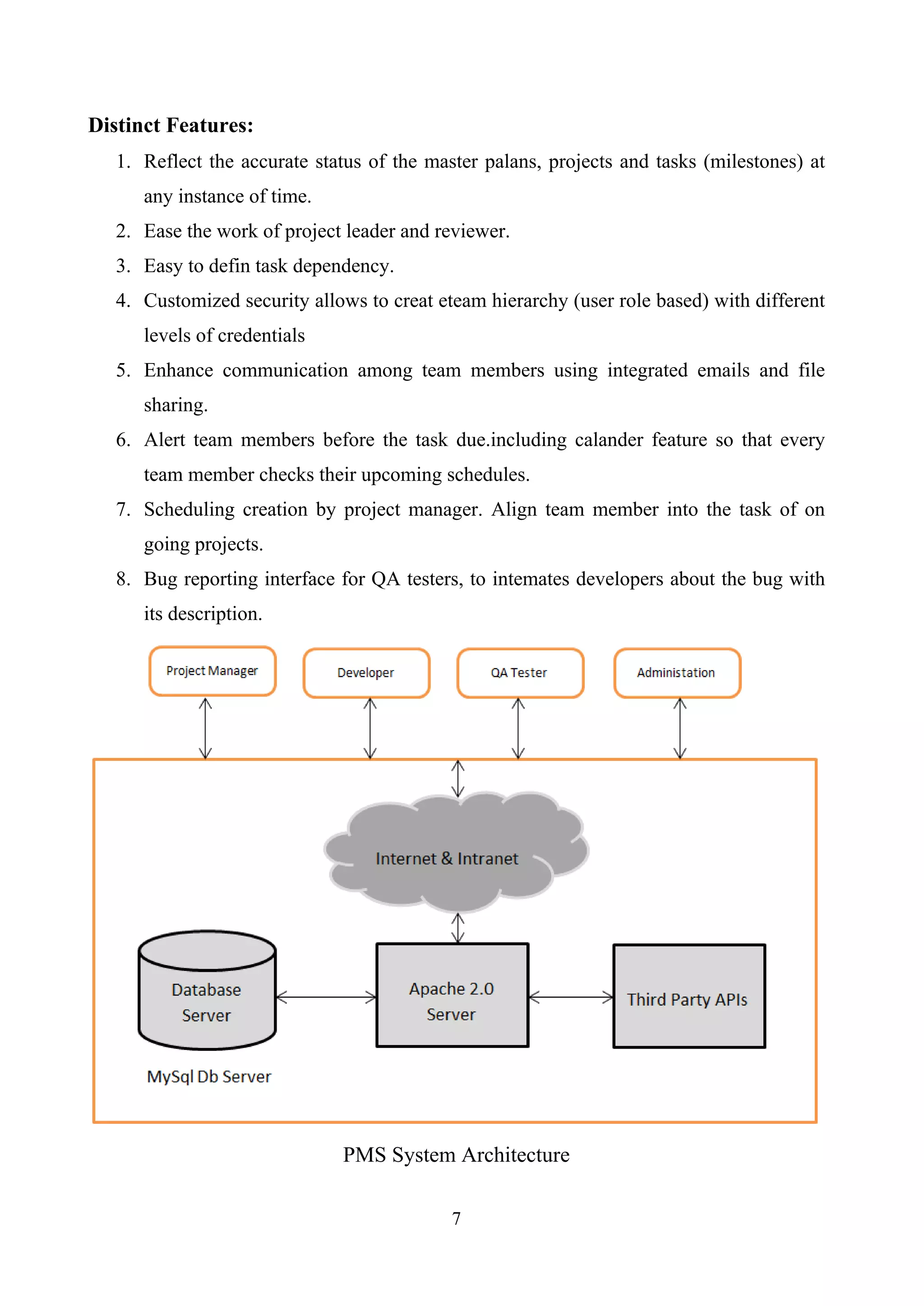 Distinct Features:
1. Reflect the accurate status of the master palans, projects and tasks (milestones) at
any instance of time.
2. Ease the work of project leader and reviewer.
3. Easy to defin task dependency.
4. Customized security allows to creat eteam hierarchy (user role based) with different
levels of credentials
5. Enhance communication among team members using integrated emails and file
sharing.
6. Alert team members before the task due.including calander feature so that every
team member checks their upcoming schedules.
7. Scheduling creation by project manager. Align team member into the task of on
going projects.
8. Bug reporting interface for QA testers, to intemates developers about the bug with
its description.
PMS System Architecture
7
 