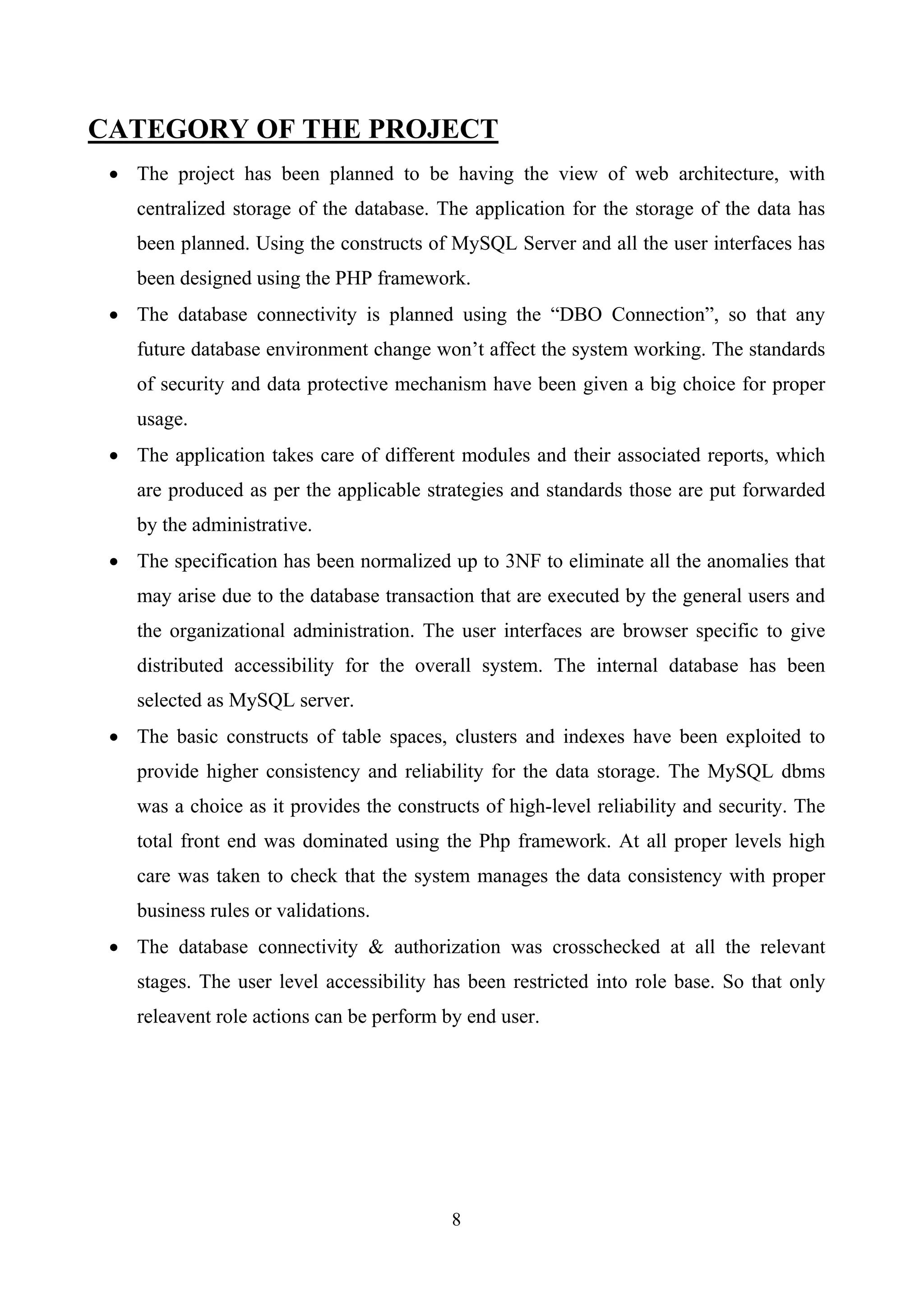 CATEGORY OF THE PROJECT
• The project has been planned to be having the view of web architecture, with
centralized storage of the database. The application for the storage of the data has
been planned. Using the constructs of MySQL Server and all the user interfaces has
been designed using the PHP framework.
• The database connectivity is planned using the “DBO Connection”, so that any
future database environment change won’t affect the system working. The standards
of security and data protective mechanism have been given a big choice for proper
usage.
• The application takes care of different modules and their associated reports, which
are produced as per the applicable strategies and standards those are put forwarded
by the administrative.
• The specification has been normalized up to 3NF to eliminate all the anomalies that
may arise due to the database transaction that are executed by the general users and
the organizational administration. The user interfaces are browser specific to give
distributed accessibility for the overall system. The internal database has been
selected as MySQL server.
• The basic constructs of table spaces, clusters and indexes have been exploited to
provide higher consistency and reliability for the data storage. The MySQL dbms
was a choice as it provides the constructs of high-level reliability and security. The
total front end was dominated using the Php framework. At all proper levels high
care was taken to check that the system manages the data consistency with proper
business rules or validations.
• The database connectivity & authorization was crosschecked at all the relevant
stages. The user level accessibility has been restricted into role base. So that only
releavent role actions can be perform by end user.
8
 