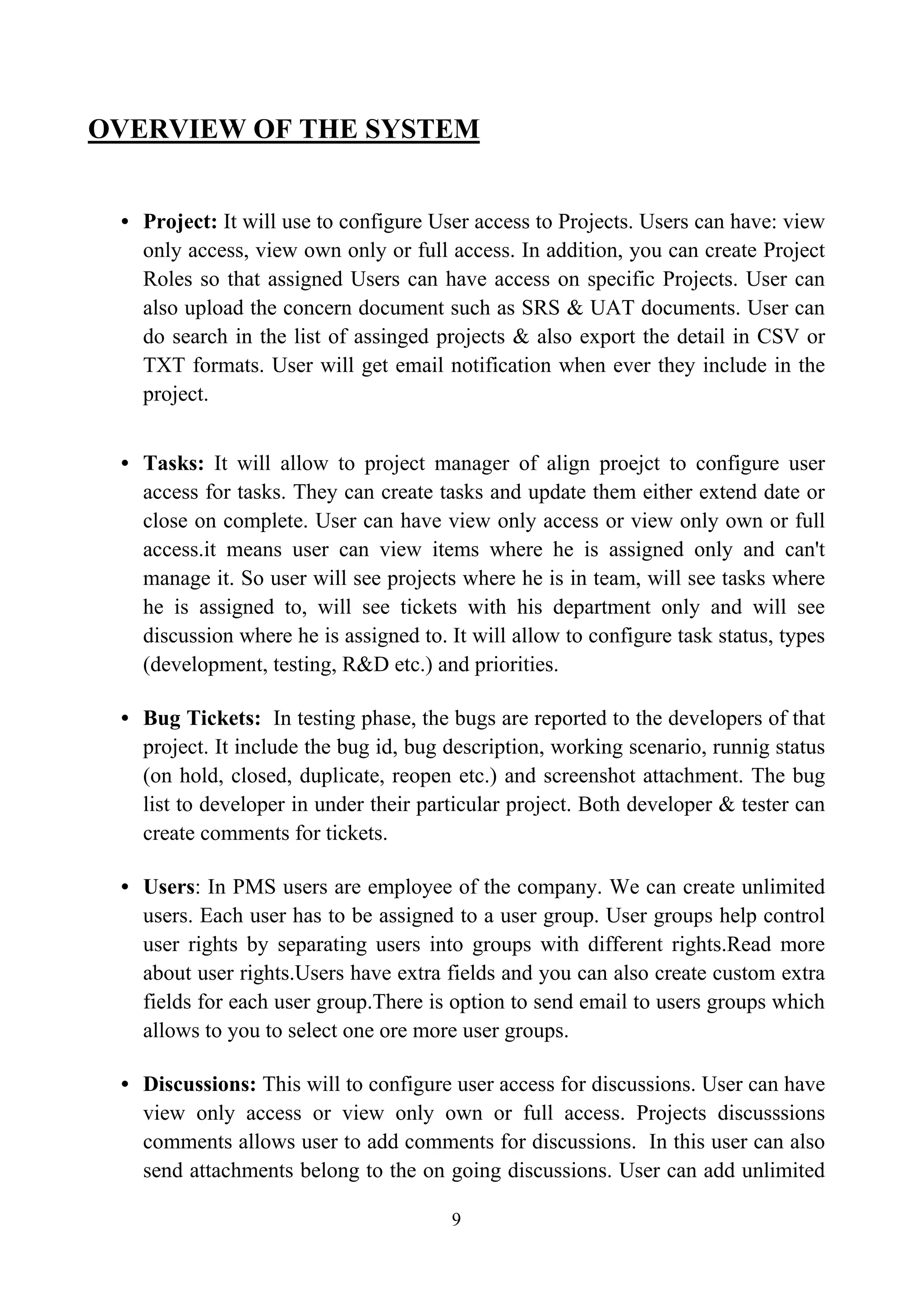 OVERVIEW OF THE SYSTEM
• Project: It will use to configure User access to Projects. Users can have: view
only access, view own only or full access. In addition, you can create Project
Roles so that assigned Users can have access on specific Projects. User can
also upload the concern document such as SRS & UAT documents. User can
do search in the list of assinged projects & also export the detail in CSV or
TXT formats. User will get email notification when ever they include in the
project.
• Tasks: It will allow to project manager of align proejct to configure user
access for tasks. They can create tasks and update them either extend date or
close on complete. User can have view only access or view only own or full
access.it means user can view items where he is assigned only and can't
manage it. So user will see projects where he is in team, will see tasks where
he is assigned to, will see tickets with his department only and will see
discussion where he is assigned to. It will allow to configure task status, types
(development, testing, R&D etc.) and priorities.
• Bug Tickets: In testing phase, the bugs are reported to the developers of that
project. It include the bug id, bug description, working scenario, runnig status
(on hold, closed, duplicate, reopen etc.) and screenshot attachment. The bug
list to developer in under their particular project. Both developer & tester can
create comments for tickets.
• Users: In PMS users are employee of the company. We can create unlimited
users. Each user has to be assigned to a user group. User groups help control
user rights by separating users into groups with different rights.Read more
about user rights.Users have extra fields and you can also create custom extra
fields for each user group.There is option to send email to users groups which
allows to you to select one ore more user groups.
• Discussions: This will to configure user access for discussions. User can have
view only access or view only own or full access. Projects discusssions
comments allows user to add comments for discussions. In this user can also
send attachments belong to the on going discussions. User can add unlimited
9
 