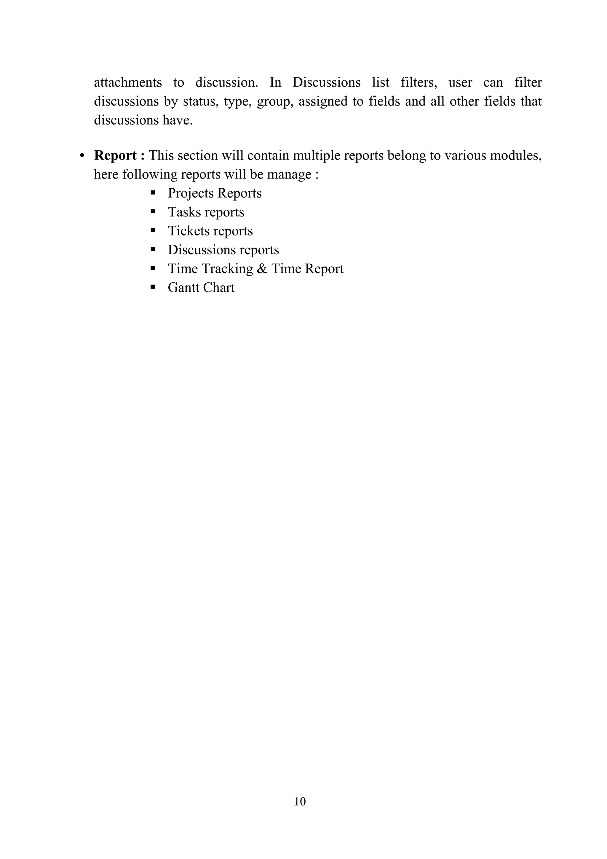 attachments to discussion. In Discussions list filters, user can filter
discussions by status, type, group, assigned to fields and all other fields that
discussions have.
• Report : This section will contain multiple reports belong to various modules,
here following reports will be manage :
 Projects Reports
 Tasks reports
 Tickets reports
 Discussions reports
 Time Tracking & Time Report
 Gantt Chart
10
 