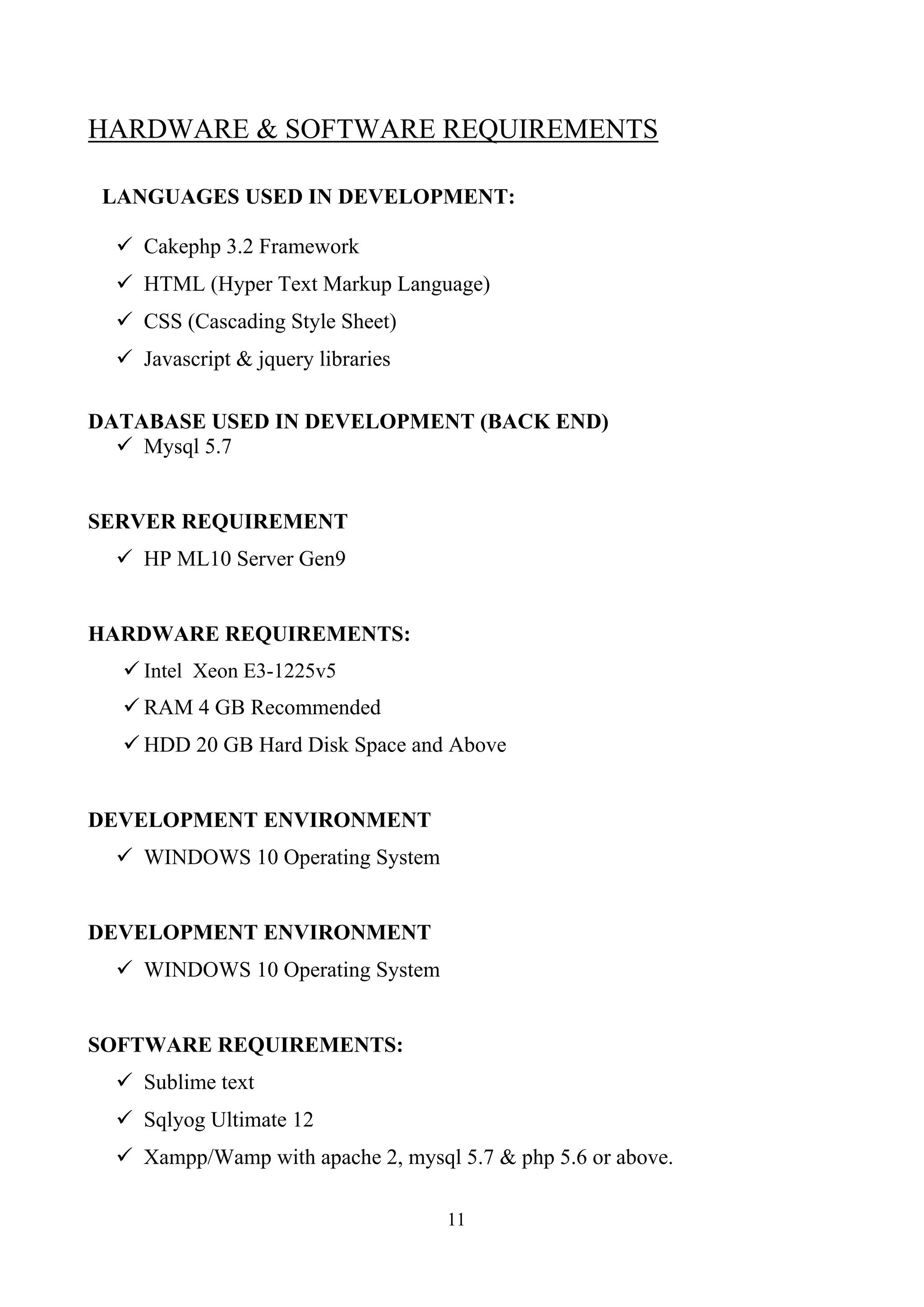 HARDWARE & SOFTWARE REQUIREMENTS
LANGUAGES USED IN DEVELOPMENT:
 Cakephp 3.2 Framework
 HTML (Hyper Text Markup Language)
 CSS (Cascading Style Sheet)
 Javascript & jquery libraries
DATABASE USED IN DEVELOPMENT (BACK END)
 Mysql 5.7
SERVER REQUIREMENT
 HP ML10 Server Gen9
HARDWARE REQUIREMENTS:
 Intel Xeon E3-1225v5
 RAM 4 GB Recommended
 HDD 20 GB Hard Disk Space and Above
DEVELOPMENT ENVIRONMENT
 WINDOWS 10 Operating System
DEVELOPMENT ENVIRONMENT
 WINDOWS 10 Operating System
SOFTWARE REQUIREMENTS:
 Sublime text
 Sqlyog Ultimate 12
 Xampp/Wamp with apache 2, mysql 5.7 & php 5.6 or above.
11
 