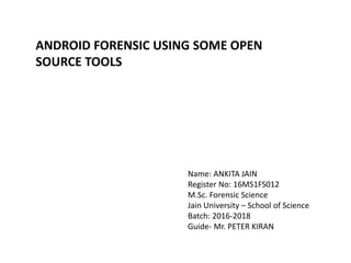 ANDROID FORENSIC USING SOME OPEN
SOURCE TOOLS
Name: ANKITA JAIN
Register No: 16MS1FS012
M.Sc. Forensic Science
Jain University – School of Science
Batch: 2016-2018
Guide- Mr. PETER KIRAN
 