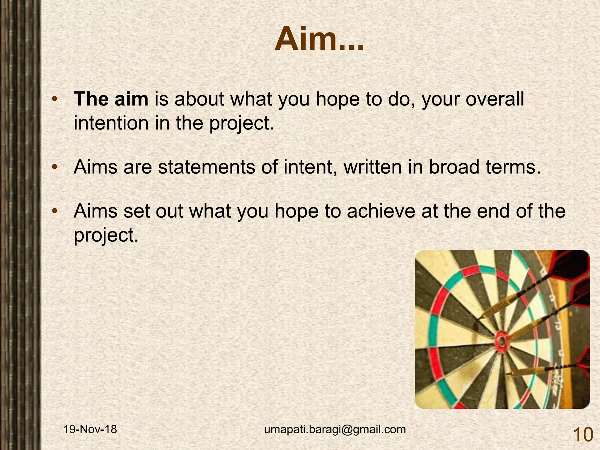 19-Nov-18 umapati.baragi@gmail.com
10
Aim...
• The aim is about what you hope to do, your overall
intention in the project.
• Aims are statements of intent, written in broad terms.
• Aims set out what you hope to achieve at the end of the
project.
 