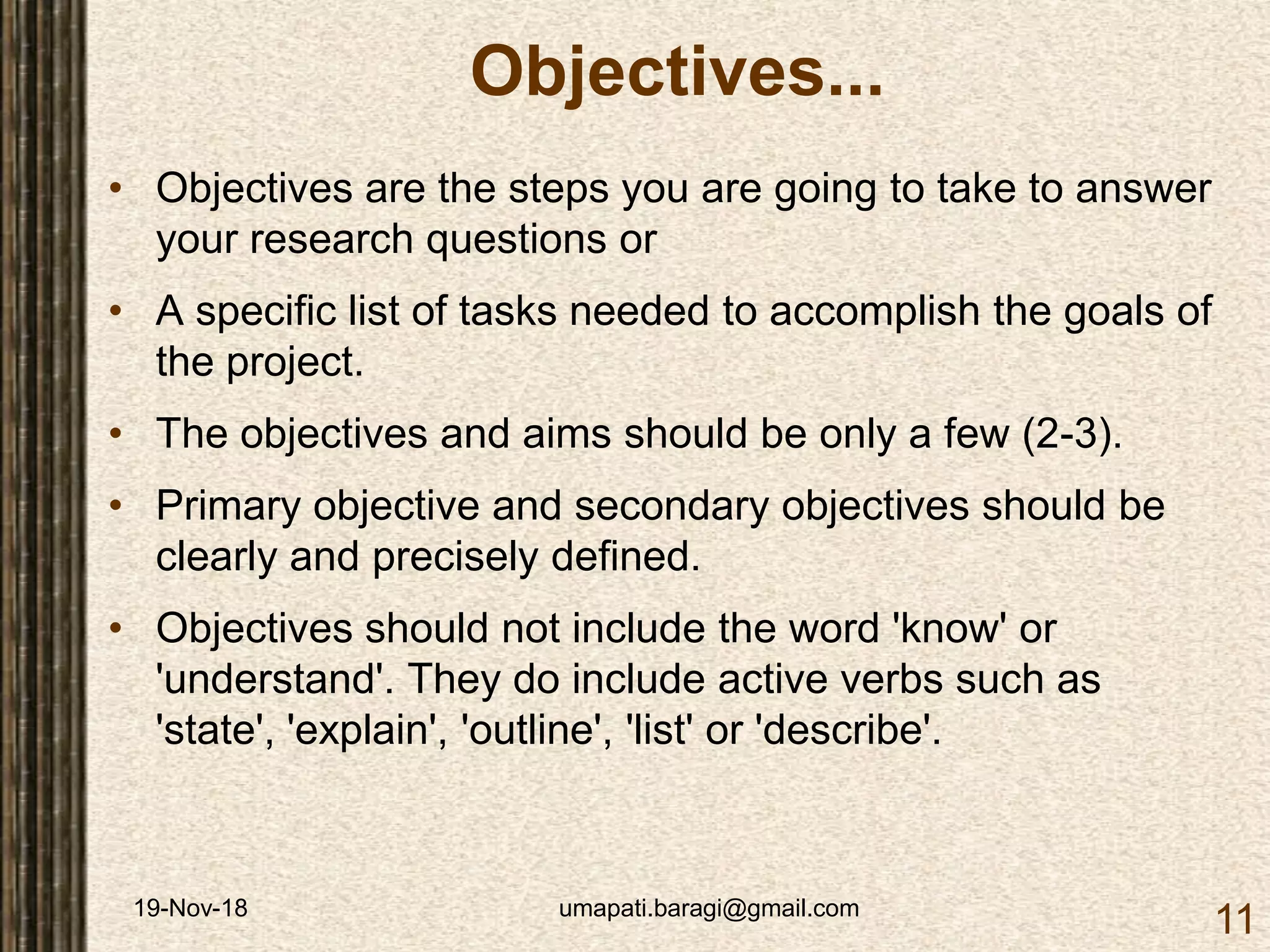 19-Nov-18 umapati.baragi@gmail.com
11
Objectives...
• Objectives are the steps you are going to take to answer
your research questions or
• A specific list of tasks needed to accomplish the goals of
the project.
• The objectives and aims should be only a few (2-3).
• Primary objective and secondary objectives should be
clearly and precisely defined.
• Objectives should not include the word 'know' or
'understand'. They do include active verbs such as
'state', 'explain', 'outline', 'list' or 'describe'.
 