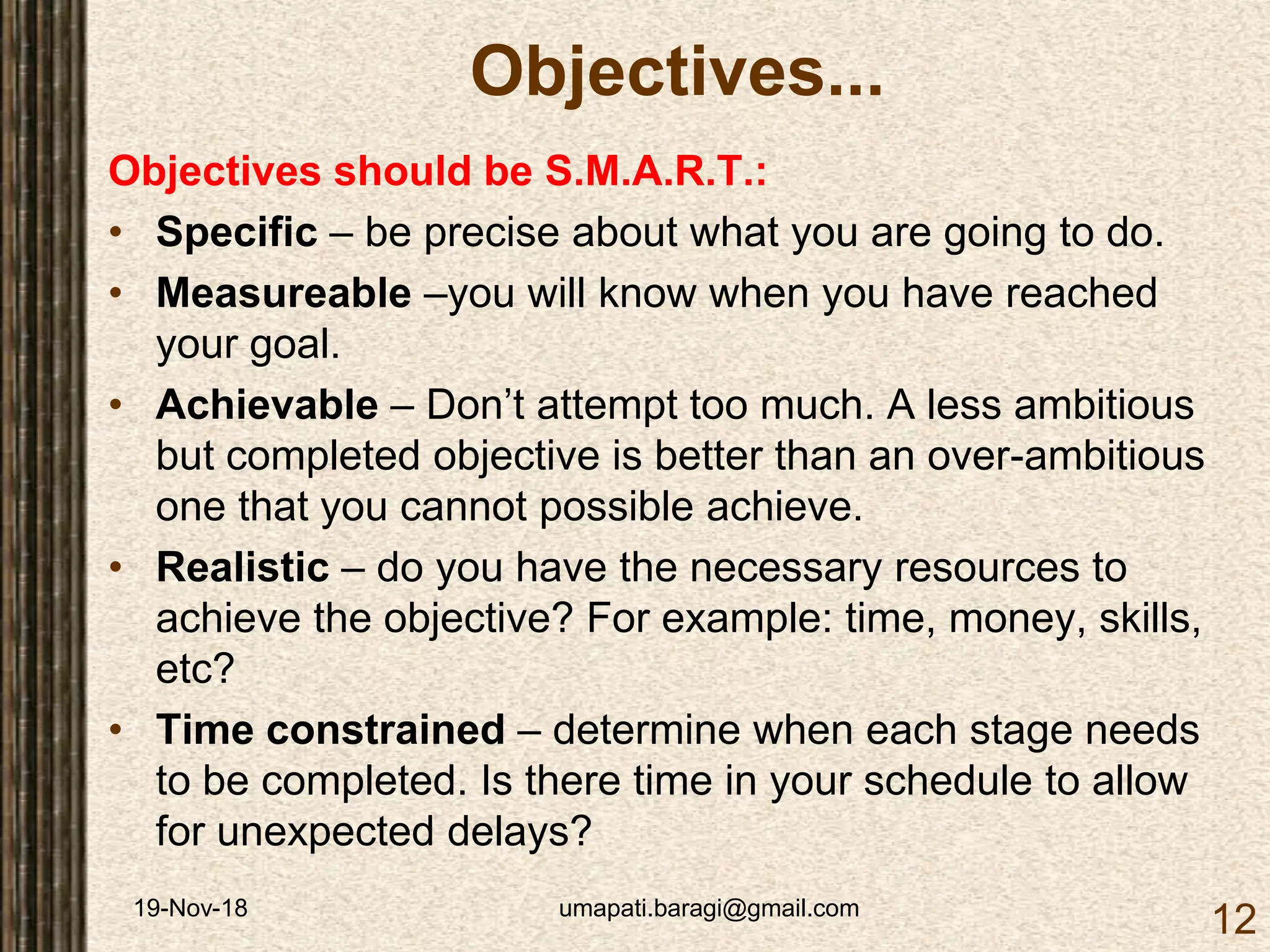 19-Nov-18 umapati.baragi@gmail.com
12
Objectives...
Objectives should be S.M.A.R.T.:
• Specific – be precise about what you are going to do.
• Measureable –you will know when you have reached
your goal.
• Achievable – Don’t attempt too much. A less ambitious
but completed objective is better than an over-ambitious
one that you cannot possible achieve.
• Realistic – do you have the necessary resources to
achieve the objective? For example: time, money, skills,
etc?
• Time constrained – determine when each stage needs
to be completed. Is there time in your schedule to allow
for unexpected delays?
 