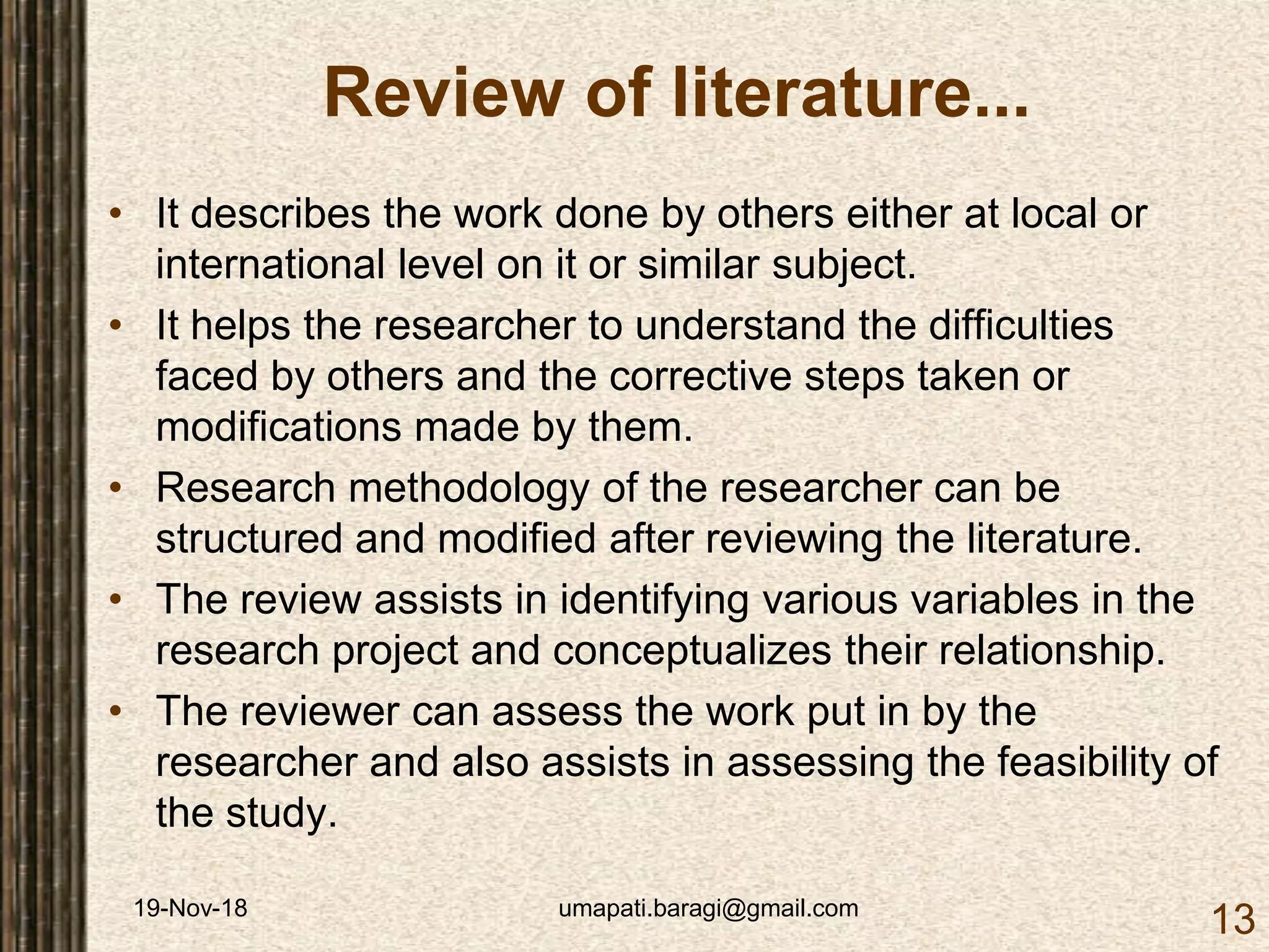 19-Nov-18 umapati.baragi@gmail.com
13
Review of literature...
• It describes the work done by others either at local or
international level on it or similar subject.
• It helps the researcher to understand the difficulties
faced by others and the corrective steps taken or
modifications made by them.
• Research methodology of the researcher can be
structured and modified after reviewing the literature.
• The review assists in identifying various variables in the
research project and conceptualizes their relationship.
• The reviewer can assess the work put in by the
researcher and also assists in assessing the feasibility of
the study.
 