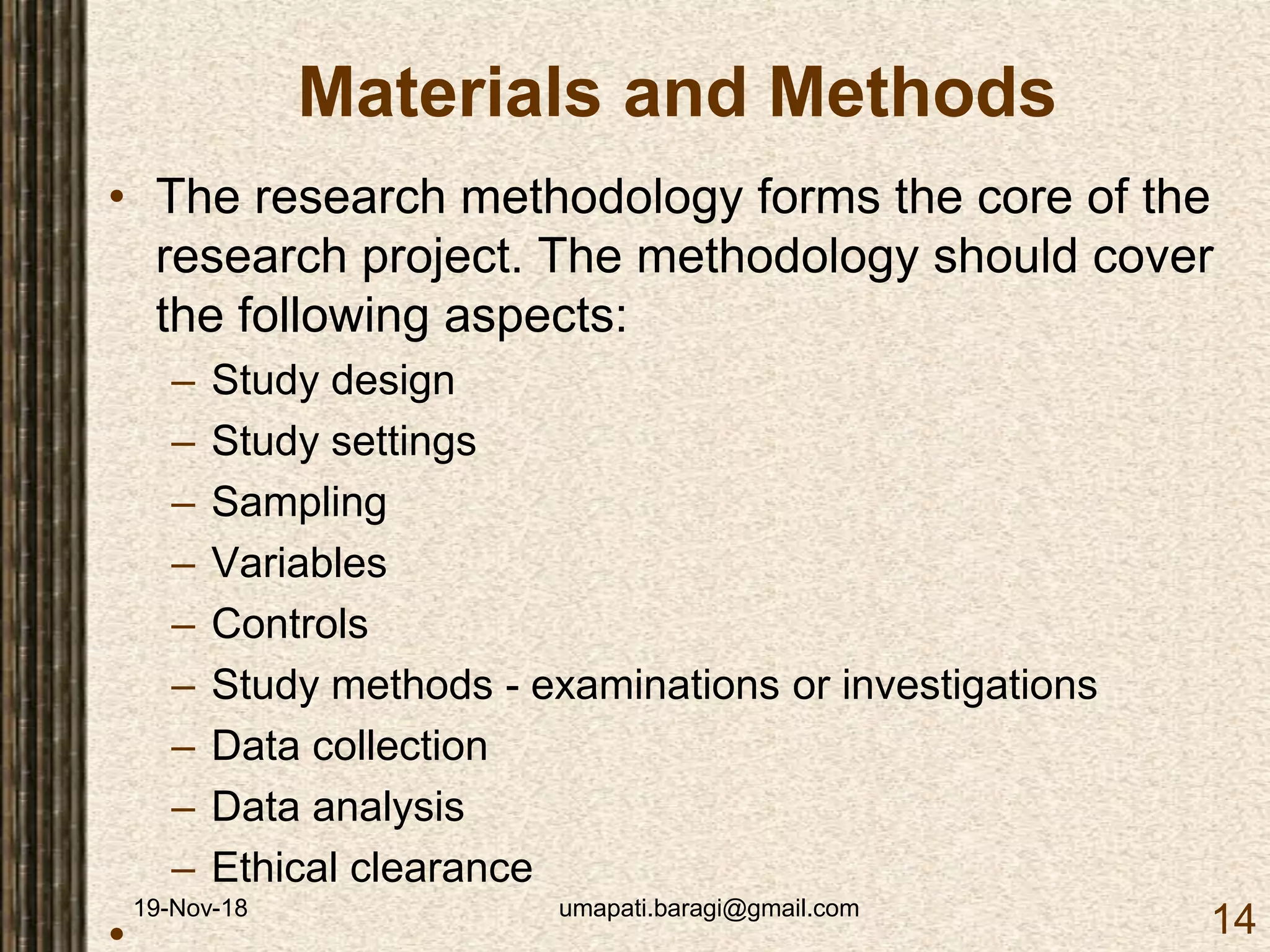 19-Nov-18 umapati.baragi@gmail.com
14
Materials and Methods
• The research methodology forms the core of the
research project. The methodology should cover
the following aspects:
– Study design
– Study settings
– Sampling
– Variables
– Controls
– Study methods - examinations or investigations
– Data collection
– Data analysis
– Ethical clearance
•
 