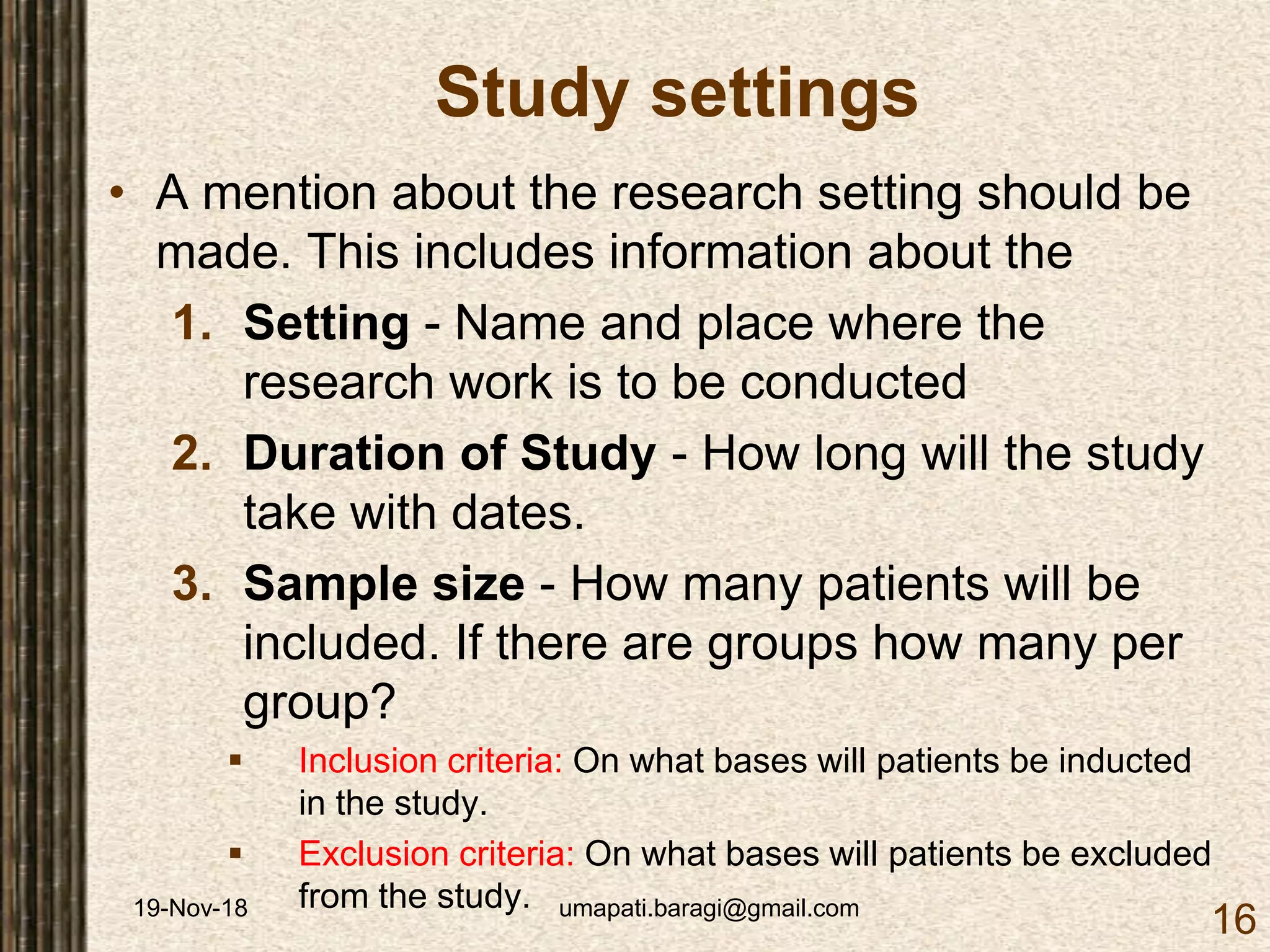 19-Nov-18 umapati.baragi@gmail.com
16
Study settings
• A mention about the research setting should be
made. This includes information about the
1. Setting - Name and place where the
research work is to be conducted
2. Duration of Study - How long will the study
take with dates.
3. Sample size - How many patients will be
included. If there are groups how many per
group?
 Inclusion criteria: On what bases will patients be inducted
in the study.
 Exclusion criteria: On what bases will patients be excluded
from the study.
 