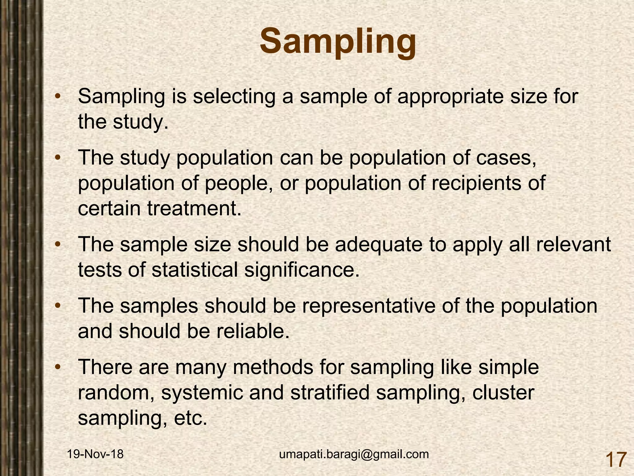 19-Nov-18 umapati.baragi@gmail.com
17
Sampling
• Sampling is selecting a sample of appropriate size for
the study.
• The study population can be population of cases,
population of people, or population of recipients of
certain treatment.
• The sample size should be adequate to apply all relevant
tests of statistical significance.
• The samples should be representative of the population
and should be reliable.
• There are many methods for sampling like simple
random, systemic and stratified sampling, cluster
sampling, etc.
 