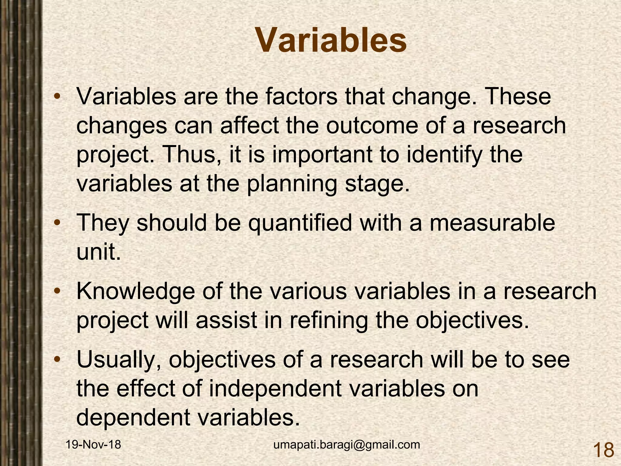 19-Nov-18 umapati.baragi@gmail.com
18
Variables
• Variables are the factors that change. These
changes can affect the outcome of a research
project. Thus, it is important to identify the
variables at the planning stage.
• They should be quantified with a measurable
unit.
• Knowledge of the various variables in a research
project will assist in refining the objectives.
• Usually, objectives of a research will be to see
the effect of independent variables on
dependent variables.
 