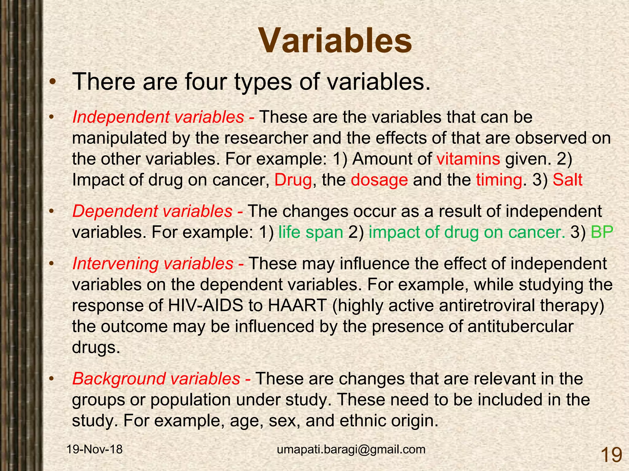 19-Nov-18 umapati.baragi@gmail.com
19
Variables
• There are four types of variables.
• Independent variables - These are the variables that can be
manipulated by the researcher and the effects of that are observed on
the other variables. For example: 1) Amount of vitamins given. 2)
Impact of drug on cancer, Drug, the dosage and the timing. 3) Salt
• Dependent variables - The changes occur as a result of independent
variables. For example: 1) life span 2) impact of drug on cancer. 3) BP
• Intervening variables - These may influence the effect of independent
variables on the dependent variables. For example, while studying the
response of HIV-AIDS to HAART (highly active antiretroviral therapy)
the outcome may be influenced by the presence of antitubercular
drugs.
• Background variables - These are changes that are relevant in the
groups or population under study. These need to be included in the
study. For example, age, sex, and ethnic origin.
 