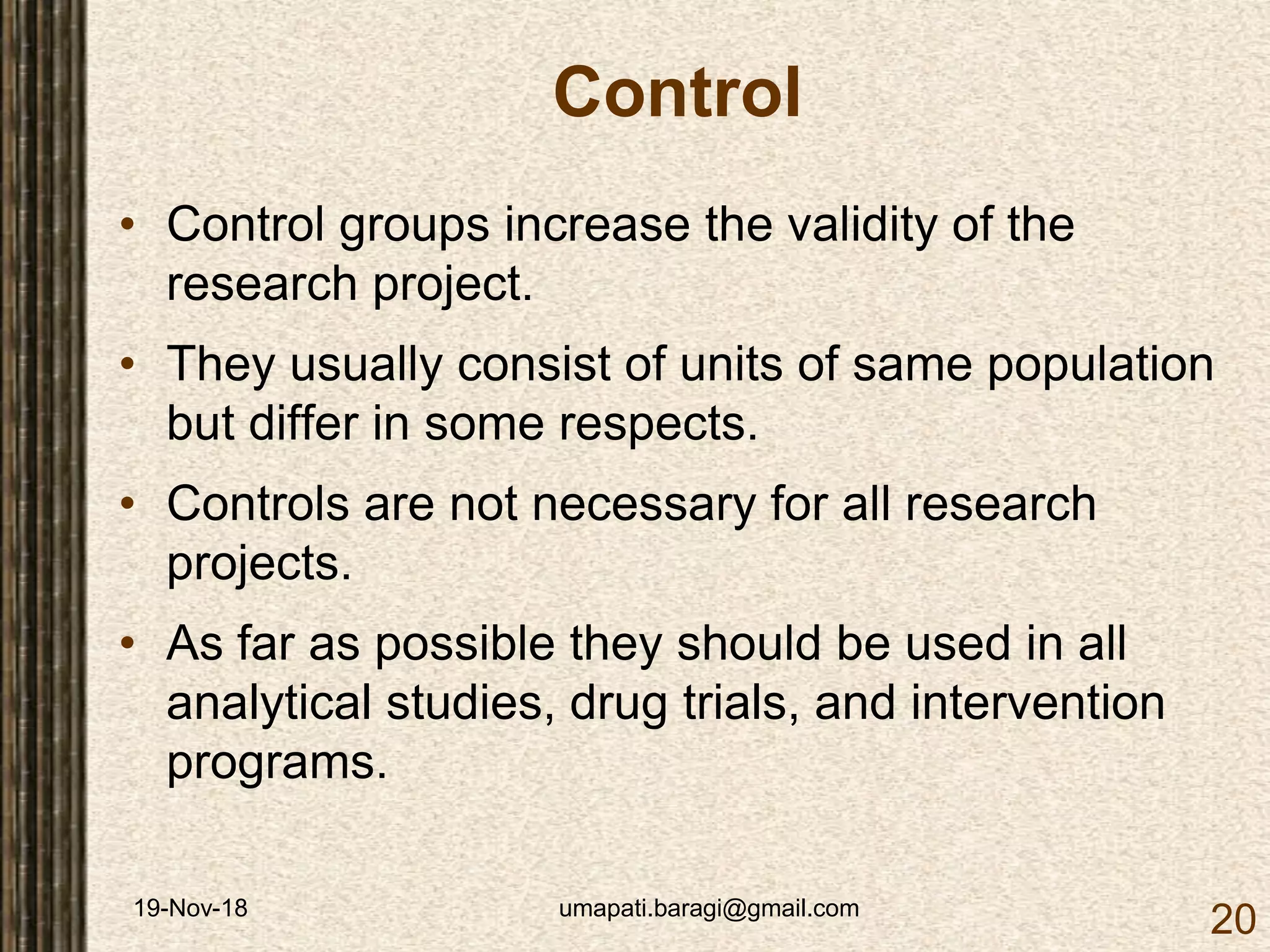 19-Nov-18 umapati.baragi@gmail.com
20
Control
• Control groups increase the validity of the
research project.
• They usually consist of units of same population
but differ in some respects.
• Controls are not necessary for all research
projects.
• As far as possible they should be used in all
analytical studies, drug trials, and intervention
programs.
 
