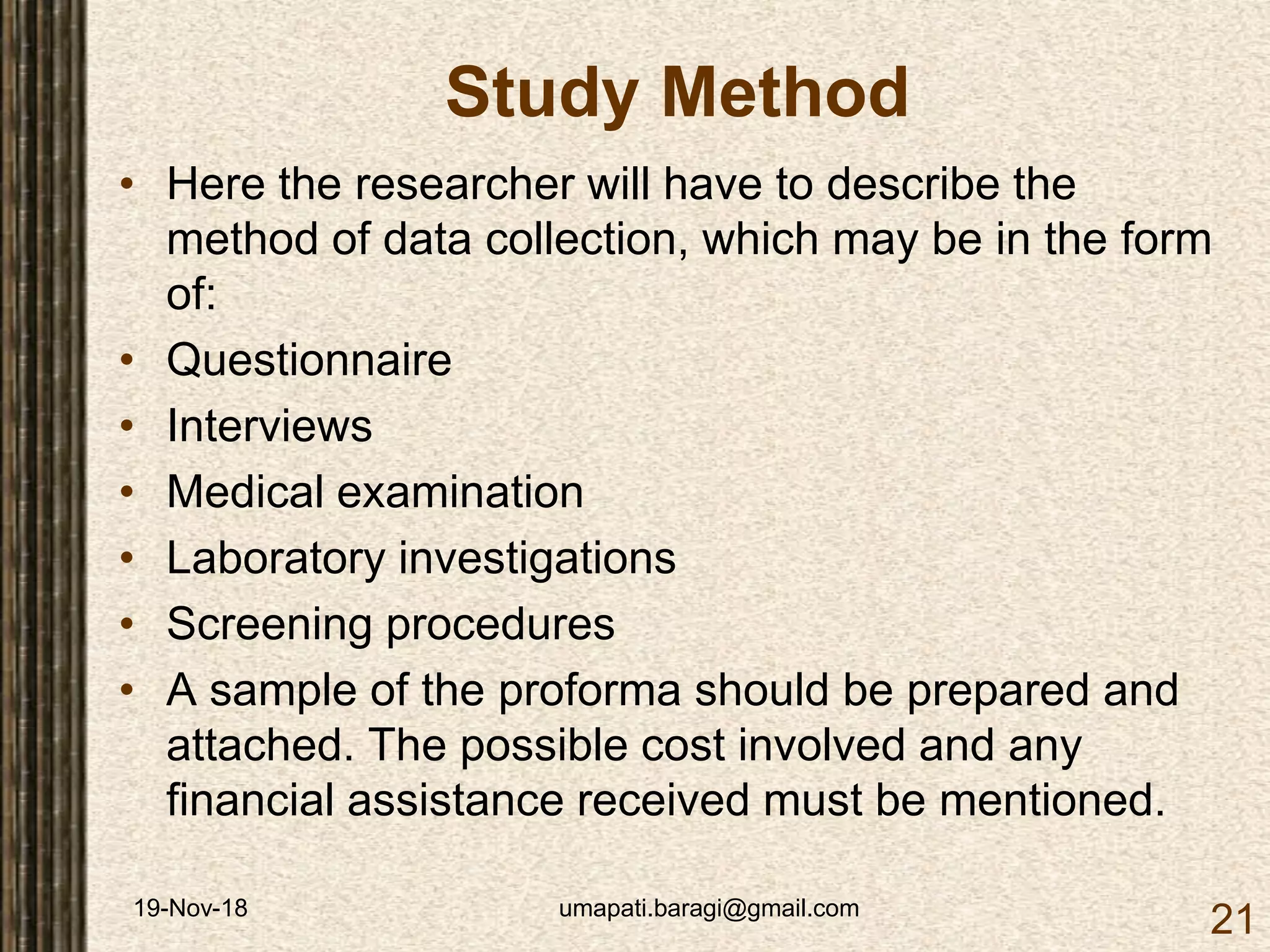 19-Nov-18 umapati.baragi@gmail.com
21
Study Method
• Here the researcher will have to describe the
method of data collection, which may be in the form
of:
• Questionnaire
• Interviews
• Medical examination
• Laboratory investigations
• Screening procedures
• A sample of the proforma should be prepared and
attached. The possible cost involved and any
financial assistance received must be mentioned.
 