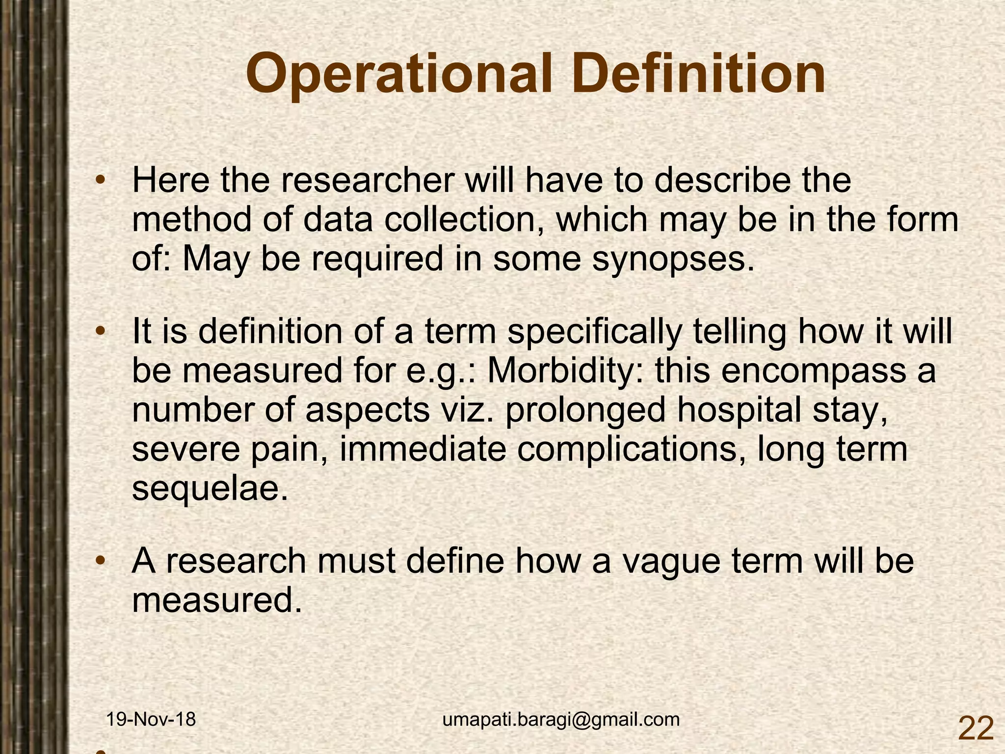 19-Nov-18 umapati.baragi@gmail.com
22
Operational Definition
• Here the researcher will have to describe the
method of data collection, which may be in the form
of: May be required in some synopses.
• It is definition of a term specifically telling how it will
be measured for e.g.: Morbidity: this encompass a
number of aspects viz. prolonged hospital stay,
severe pain, immediate complications, long term
sequelae.
• A research must define how a vague term will be
measured.
 