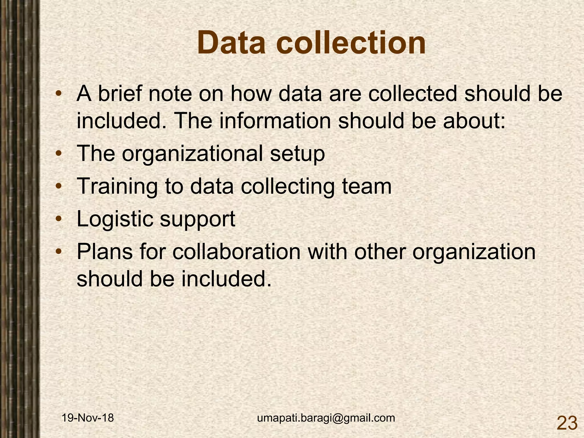 19-Nov-18 umapati.baragi@gmail.com
23
Data collection
• A brief note on how data are collected should be
included. The information should be about:
• The organizational setup
• Training to data collecting team
• Logistic support
• Plans for collaboration with other organization
should be included.
 