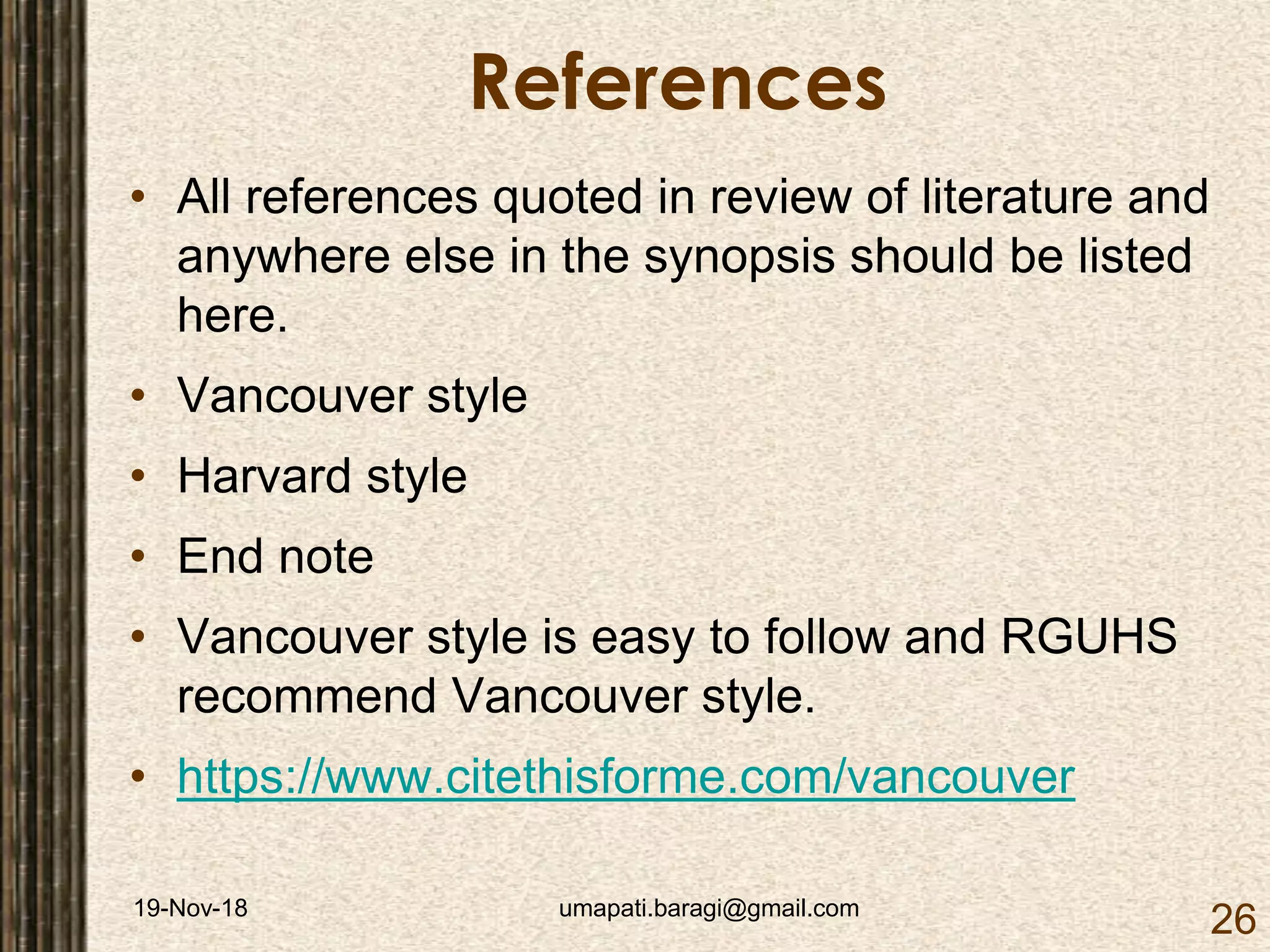 19-Nov-18 umapati.baragi@gmail.com
26
References
• All references quoted in review of literature and
anywhere else in the synopsis should be listed
here.
• Vancouver style
• Harvard style
• End note
• Vancouver style is easy to follow and RGUHS
recommend Vancouver style.
• https://www.citethisforme.com/vancouver
 