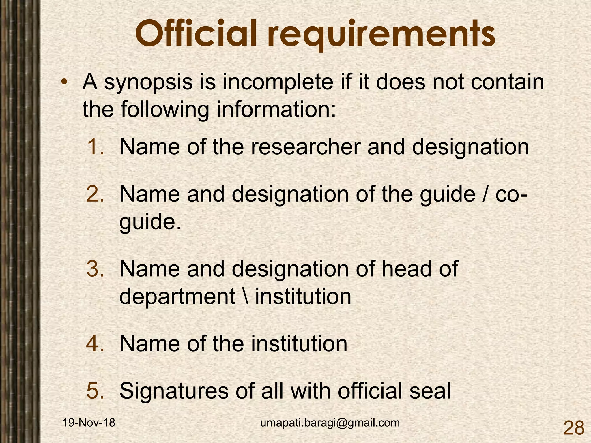 19-Nov-18 umapati.baragi@gmail.com
28
Official requirements
• A synopsis is incomplete if it does not contain
the following information:
1. Name of the researcher and designation
2. Name and designation of the guide / co-
guide.
3. Name and designation of head of
department  institution
4. Name of the institution
5. Signatures of all with official seal
 