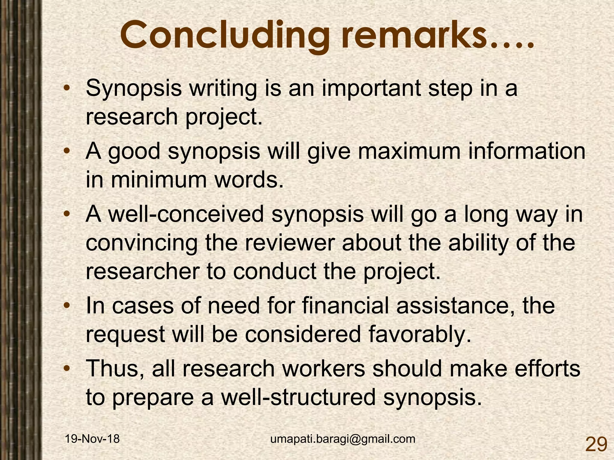 19-Nov-18 umapati.baragi@gmail.com
29
Concluding remarks….
• Synopsis writing is an important step in a
research project.
• A good synopsis will give maximum information
in minimum words.
• A well-conceived synopsis will go a long way in
convincing the reviewer about the ability of the
researcher to conduct the project.
• In cases of need for financial assistance, the
request will be considered favorably.
• Thus, all research workers should make efforts
to prepare a well-structured synopsis.
 