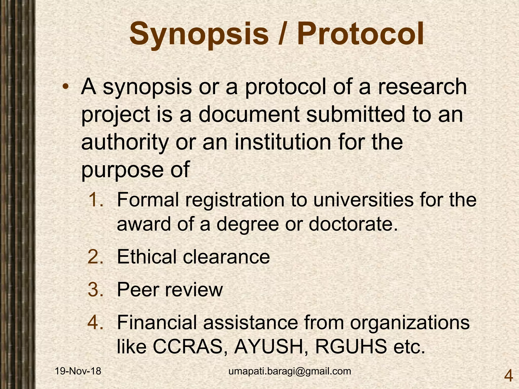 19-Nov-18 umapati.baragi@gmail.com
4
Synopsis / Protocol
• A synopsis or a protocol of a research
project is a document submitted to an
authority or an institution for the
purpose of
1. Formal registration to universities for the
award of a degree or doctorate.
2. Ethical clearance
3. Peer review
4. Financial assistance from organizations
like CCRAS, AYUSH, RGUHS etc.
 