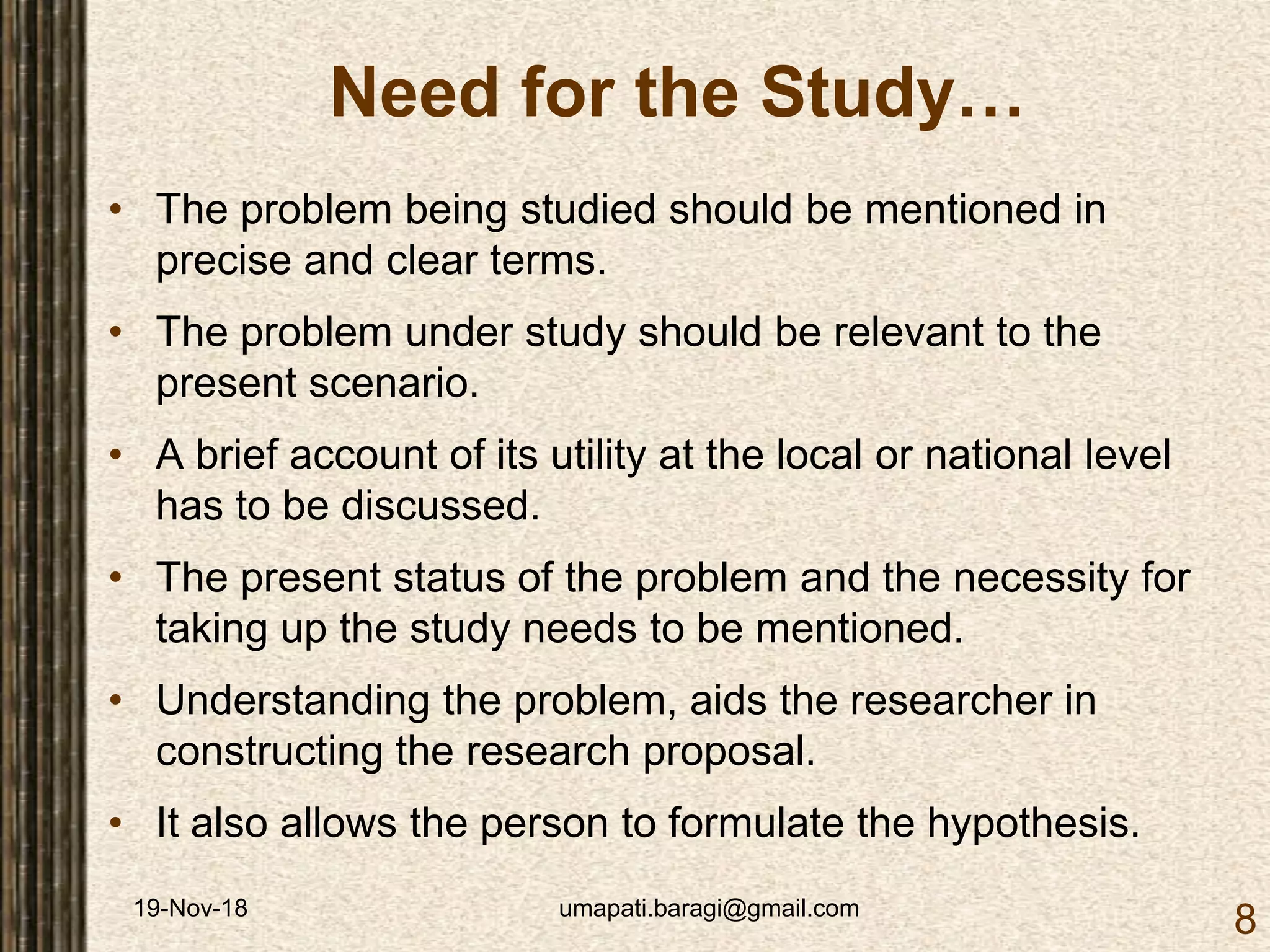 19-Nov-18 umapati.baragi@gmail.com
8
Need for the Study…
• The problem being studied should be mentioned in
precise and clear terms.
• The problem under study should be relevant to the
present scenario.
• A brief account of its utility at the local or national level
has to be discussed.
• The present status of the problem and the necessity for
taking up the study needs to be mentioned.
• Understanding the problem, aids the researcher in
constructing the research proposal.
• It also allows the person to formulate the hypothesis.
 