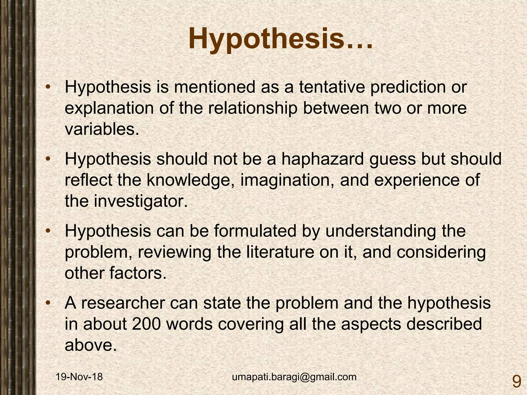 19-Nov-18 umapati.baragi@gmail.com
9
Hypothesis…
• Hypothesis is mentioned as a tentative prediction or
explanation of the relationship between two or more
variables.
• Hypothesis should not be a haphazard guess but should
reflect the knowledge, imagination, and experience of
the investigator.
• Hypothesis can be formulated by understanding the
problem, reviewing the literature on it, and considering
other factors.
• A researcher can state the problem and the hypothesis
in about 200 words covering all the aspects described
above.
 