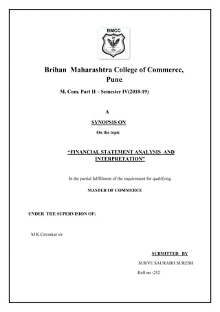 Brihan Maharashtra College of Commerce,
Pune.
M. Com. Part II – Semester IV(2018-19)
A
SYNOPSIS ON
On the topic
“FINANCIAL STATEMENT ANALYSIS AND
INTERPRETATION”
In the partial fulfillment of the requirement for qualifying
MASTER OF COMMERCE
UNDER THE SUPERVISION OF:
M.K.Gavaskar sir
SUBMITTED BY
SURVE SAURABH SURESH
Roll no -252
 