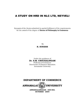 A STUDY ON HRD IN NLC LTD, NEYVELI
Synopsis of the thesis submitted in partial fulfilment of the requirements
for the award of the degree of Doctor of Philosophy in Commerce
By
R. SURESH
Under the guidance of
Dr. S.M. CHOCKALINGAM
Professor of Commerce
Directorate of Distance Education
Annamalai University
DEPARTMENT OF COMMERCE
ANNAMALAI UNIVERSITY
ANNAMALAINAGAR - 608 002.
OCTOBER 2004
 