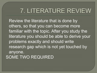 Review the literature that is done by
others, so that you can become more
familiar with the topic. After you study the
literature you should be able to derive your
problems exactly and should write
research gap which is not yet touched by
anyone.
SOME TWO REQUIRED
 