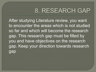 After studying Literature review, you want
to encounter the areas which is not studied
so far and which will become the research
gap. This research gap must be filled by
you and have objectives on the research
gap. Keep your direction towards research
gap
 