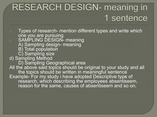 1. Types of research- mention different types and write which
one you are pursuing
2. SAMPLING DESIGN- meaning
A) Sampling design- meaning
B) Total population
C) Sampling size
d) Sampling Method
D) Sampling Geographical area
All the above said topics should be original to your study and all
the topics should be written in meaningful sentence
Example- For my study i have adopted Descriptive type of
research, which describing the employees absentiseem,
reason for the same, causes of absentiseem and so on.
 