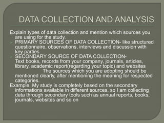 Explain types of data collection and mention which sources you
are using for the study.
 PRIMARY SOURCES OF DATA COLLECTION- like structured
questionnaire, observations, interviews and discussion with
key parties
 SECONDARY SOURCE OF DATA COLLECTION-
Text books, records from your company, journals, articles,
library, academic report(regarding your topic) and websites
The sources which you are adopting should be
mentioned clearly, after mentioning the meaning for respected
categories.
Example, My study is completely based on the secondary
informations available in different sources, so I am collecting
data through secondary tools such as annual reports, books,
journals, websites and so on
 