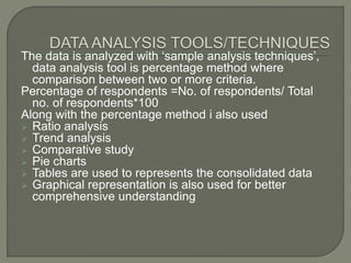 The data is analyzed with ‘sample analysis techniques’,
data analysis tool is percentage method where
comparison between two or more criteria.
Percentage of respondents =No. of respondents/ Total
no. of respondents*100
Along with the percentage method i also used
 Ratio analysis
 Trend analysis
 Comparative study
 Pie charts
 Tables are used to represents the consolidated data
 Graphical representation is also used for better
comprehensive understanding
 