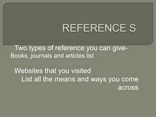 Two types of reference you can give-
Books, journals and articles list
Websites that you visited
List all the means and ways you come
across
 