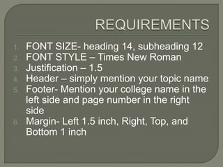 1. FONT SIZE- heading 14, subheading 12
2. FONT STYLE – Times New Roman
3. Justification – 1.5
4. Header – simply mention your topic name
5. Footer- Mention your college name in the
left side and page number in the right
side
6. Margin- Left 1.5 inch, Right, Top, and
Bottom 1 inch
 