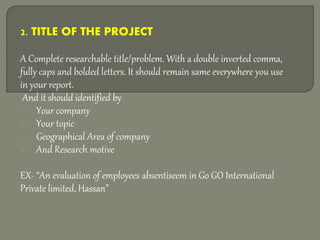 2. TITLE OF THE PROJECT
A Complete researchable title/problem. With a double inverted comma,
fully caps and bolded letters. It should remain same everywhere you use
in your report.
And it should identified by
 Your company
 Your topic
 Geographical Area of company
 And Research motive
EX- “An evaluation of employees absentiseem in Go GO International
Private limited, Hassan”
 