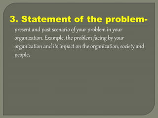3. Statement of the problem-
present and past scenario of your problem in your
organization. Example, the problem facing by your
organization and its impact on the organization, society and
people.
 