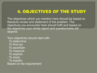 4. OBJECTIVES OF THE STUDY
The objectives which you mention here should be based on
literature review and statement of the problem. The
objectives you encounter here should fulfil and based on
the objectives your whole report and questionnaire will
depend.
Your objectives should start with
To determine
To find out
To ascertain
To measure
To explore
To study
To explain
Based on the requirement
 
