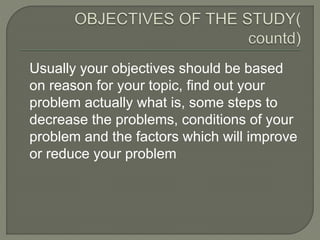 Usually your objectives should be based
on reason for your topic, find out your
problem actually what is, some steps to
decrease the problems, conditions of your
problem and the factors which will improve
or reduce your problem
 
