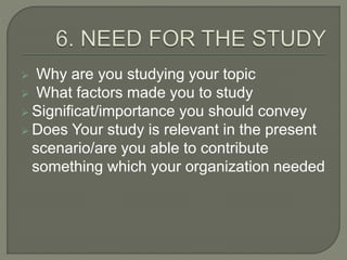  Why are you studying your topic
 What factors made you to study
 Significat/importance you should convey
 Does Your study is relevant in the present
scenario/are you able to contribute
something which your organization needed
 