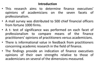 Introduction
• This research aims to determine finance executives’
opinions of academicians on the seven facets of
professionalism.
• A mail survey was distributed to 500 chief financial officers
from fortune 1000 firms.
• A t- test of significance was performed on each facet of
professionalism to compare means of the finance
practitioners’ opinions of practitioners versus academicians.
• There is informational value in feedback from practitioners
concerning academic research in the field of finance.
• The findings provide an indication of finance executives
opinions of their own strengths relative to those of
academicians on several of the dimensions measured.
 