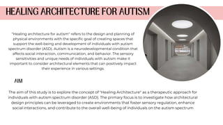 The aim of this study is to explore the concept of "Healing Architecture" as a therapeutic approach for
individuals with autism spectrum disorder (ASD). The primary focus is to investigate how architectural
design principles can be leveraged to create environments that foster sensory regulation, enhance
social interactions, and contribute to the overall well-being of individuals on the autism spectrum
"Healing architecture for autism" refers to the design and planning of
physical environments with the specific goal of creating spaces that
support the well-being and development of individuals with autism
spectrum disorder (ASD). Autism is a neurodevelopmental condition that
affects social interaction, communication, and behavior. The sensory
sensitivities and unique needs of individuals with autism make it
important to consider architectural elements that can positively impact
their experience in various settings.
 